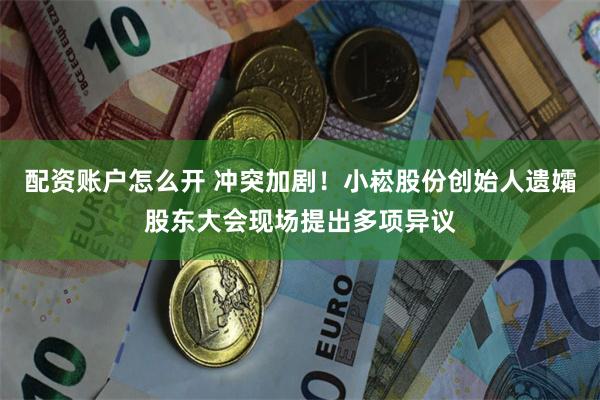 配资账户怎么开 冲突加剧！小崧股份创始人遗孀股东大会现场提出多项异议