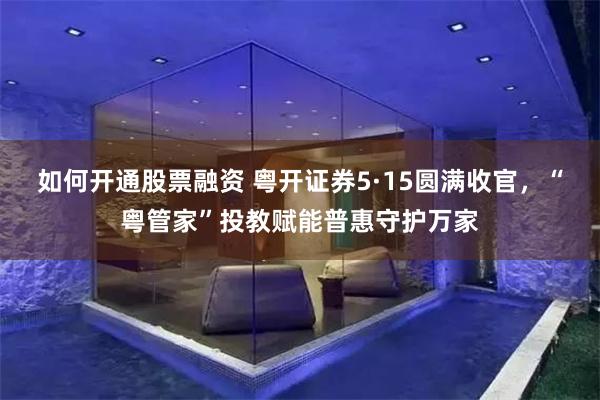 如何开通股票融资 粤开证券5·15圆满收官，“粤管家”投教赋能普惠守护万家