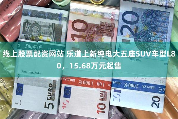 线上股票配资网站 乐道上新纯电大五座SUV车型L80,15.68万元起售