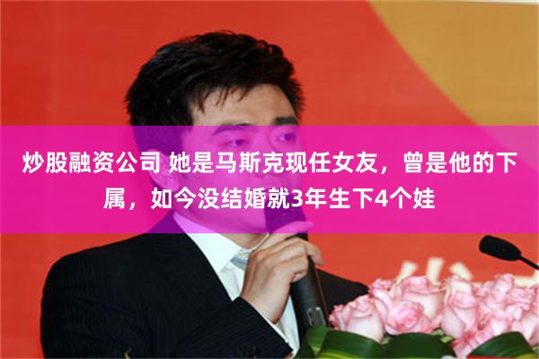 炒股融资公司 她是马斯克现任女友,曾是他的下属,如今没结婚就3年生下4个娃