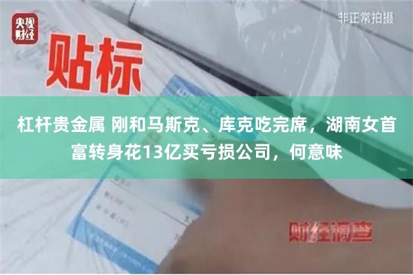 杠杆贵金属 刚和马斯克、库克吃完席,湖南女首富转身花13亿买亏损公司,何意味