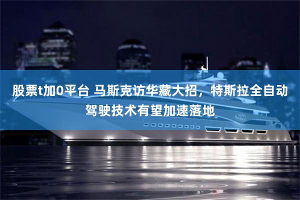 股票t加0平台 马斯克访华藏大招，特斯拉全自动驾驶技术有望加速落地