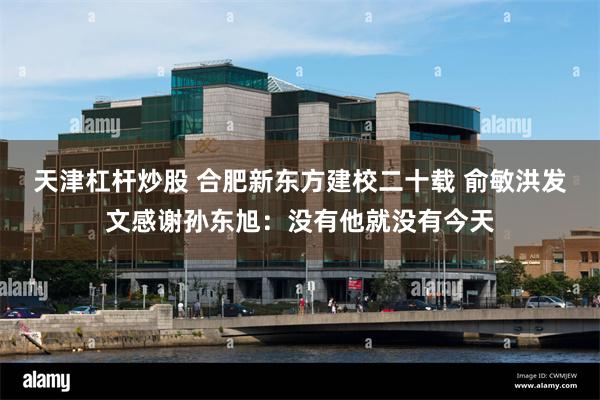 天津杠杆炒股 合肥新东方建校二十载 俞敏洪发文感谢孙东旭：没有他就没有今天