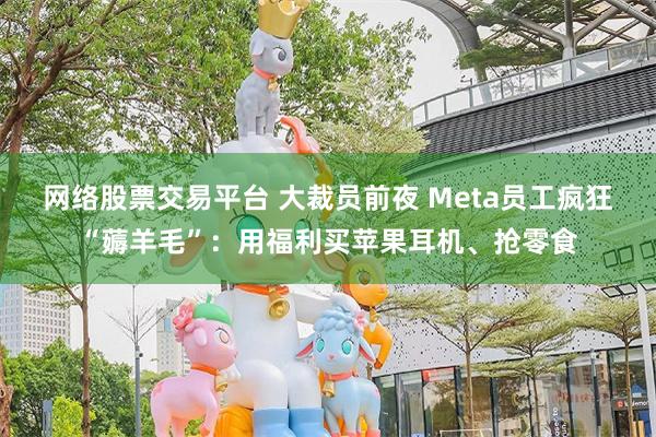 网络股票交易平台 大裁员前夜 Meta员工疯狂“薅羊毛”：用福利买苹果耳机、抢零食