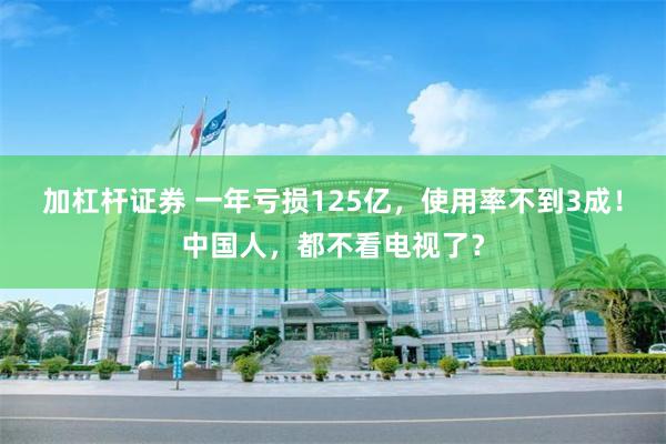 加杠杆证券 一年亏损125亿，使用率不到3成！中国人，都不看电视了？