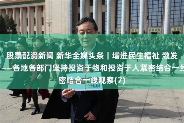 股票配资新闻 新华全媒头条｜增进民生福祉 激发经济活力——各地各部门坚持投资于物和投资于人紧密结合一线观察(7)