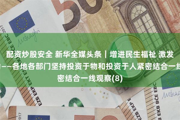 配资炒股安全 新华全媒头条｜增进民生福祉 激发经济活力——各地各部门坚持投资于物和投资于人紧密结合一线观察(8)