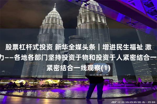股票杠杆式投资 新华全媒头条｜增进民生福祉 激发经济活力——各地各部门坚持投资于物和投资于人紧密结合一线观察(1)