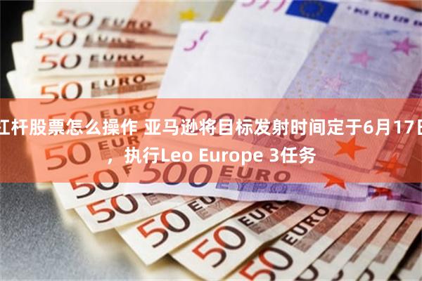 杠杆股票怎么操作 亚马逊将目标发射时间定于6月17日，执行Leo Europe 3任务