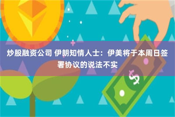炒股融资公司 伊朗知情人士：伊美将于本周日签署协议的说法不实