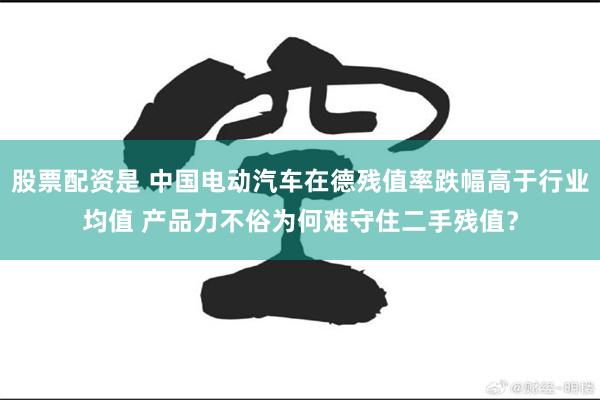 股票配资是 中国电动汽车在德残值率跌幅高于行业均值 产品力不俗为何难守住二手残值？