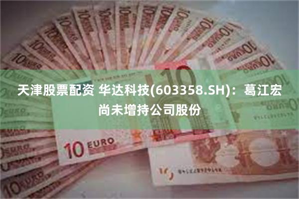 天津股票配资 华达科技(603358.SH)：葛江宏尚未增持公司股份