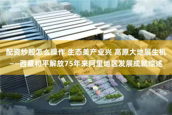 配资炒股怎么操作 生态美产业兴 高原大地展生机——西藏和平解放75年来阿里地区发展成就综述