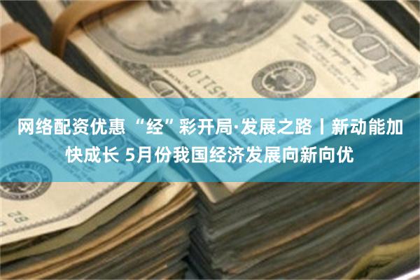 网络配资优惠 “经”彩开局·发展之路丨新动能加快成长 5月份我国经济发展向新向优
