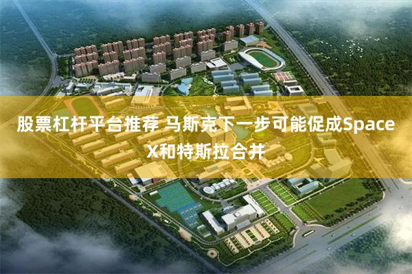 股票杠杆平台推荐 马斯克下一步可能促成SpaceX和特斯拉合并