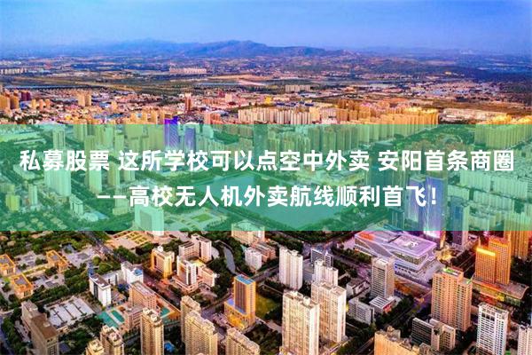 私募股票 这所学校可以点空中外卖 安阳首条商圈——高校无人机外卖航线顺利首飞！