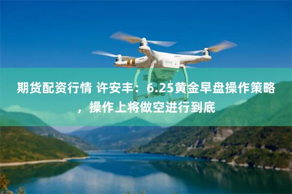 期货配资行情 许安丰：6.25黄金早盘操作策略，操作上将做空进行到底
