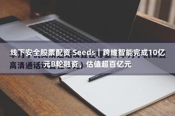 线下安全股票配资 Seeds｜跨维智能完成10亿元B轮融资，估值超百亿元