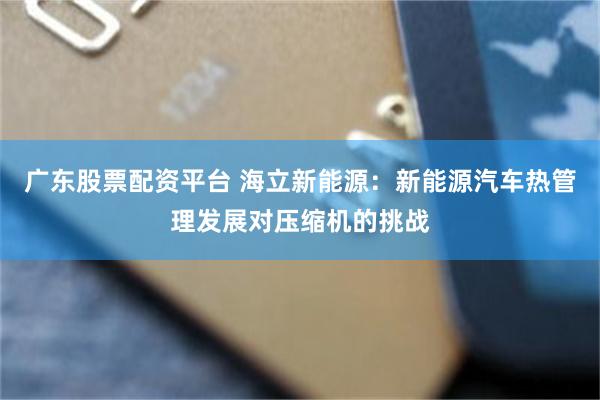 广东股票配资平台 海立新能源:新能源汽车热管理发展对压缩机的挑战