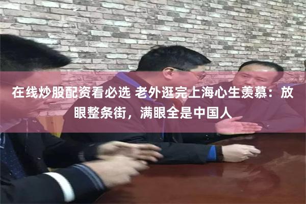 在线炒股配资看必选 老外逛完上海心生羡慕:放眼整条街,满眼全是中国人