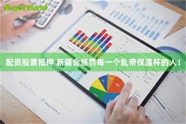 配资股票抵押 新疆会惩罚每一个乱带保温杯的人!