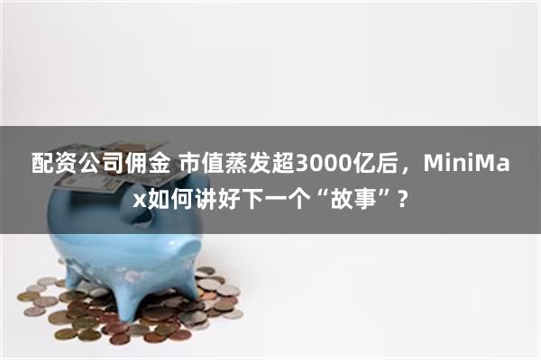 配资公司佣金 市值蒸发超3000亿后,MiniMax如何讲好下一个“故事”?