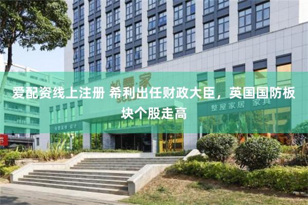 爱配资线上注册 希利出任财政大臣，英国国防板块个股走高