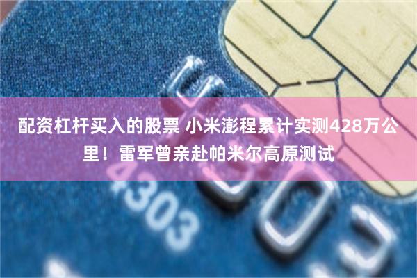 配资杠杆买入的股票 小米澎程累计实测428万公里！雷军曾亲赴帕米尔高原测试