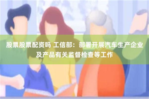股票股票配资吗 工信部：部署开展汽车生产企业及产品有关监督检查等工作