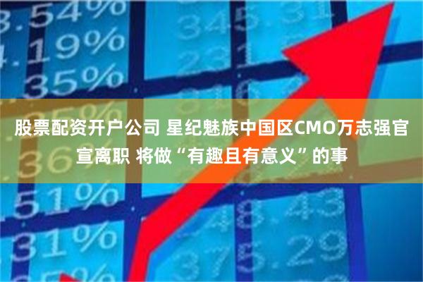 股票配资开户公司 星纪魅族中国区CMO万志强官宣离职 将做“有趣且有意义”的事