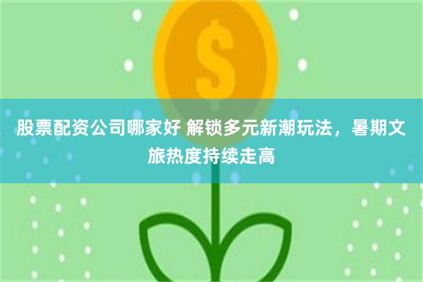 股票配资公司哪家好 解锁多元新潮玩法，暑期文旅热度持续走高