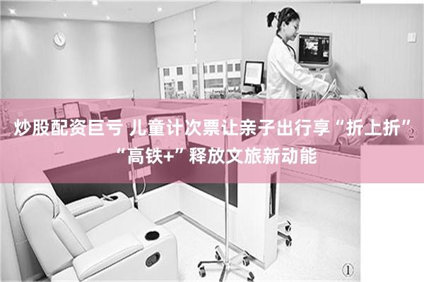 炒股配资巨亏 儿童计次票让亲子出行享“折上折” “高铁+”释放文旅新动能
