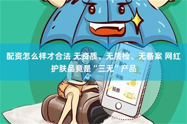 配资怎么样才合法 无资质、无质检、无备案 网红护肤品竟是“三无”产品