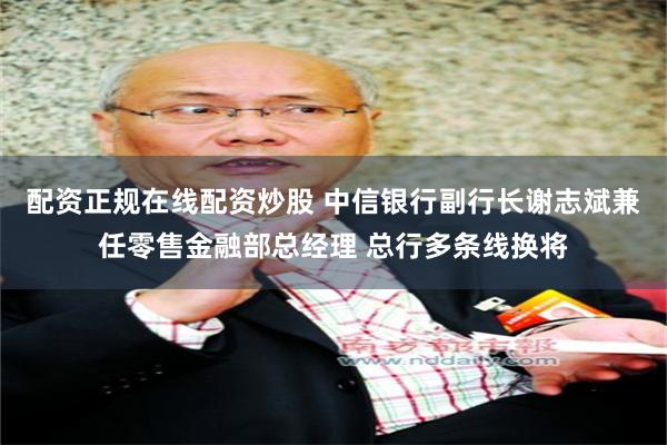 配资正规在线配资炒股 中信银行副行长谢志斌兼任零售金融部总经理 总行多条线换将