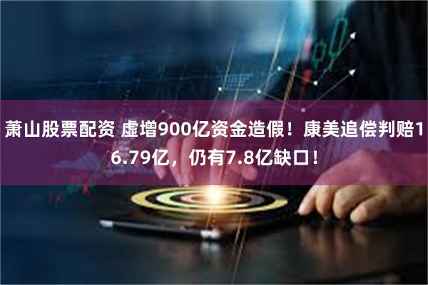 萧山股票配资 虚增900亿资金造假!康美追偿判赔16.79亿,仍有7.8亿缺口!