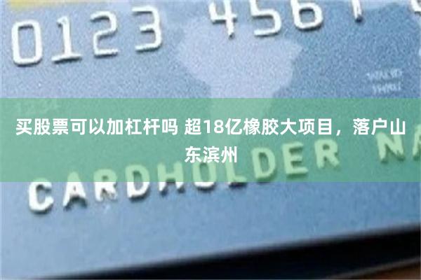 买股票可以加杠杆吗 超18亿橡胶大项目，落户山东滨州