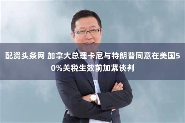 配资头条网 加拿大总理卡尼与特朗普同意在美国50%关税生效前加紧谈判