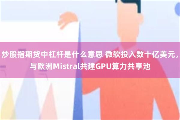 炒股指期货中杠杆是什么意思 微软投入数十亿美元，与欧洲Mistral共建GPU算力共享池