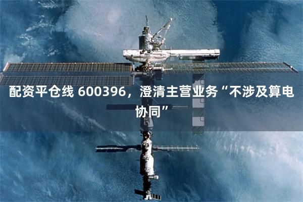配资平仓线 600396,澄清主营业务“不涉及算电协同”