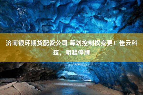 济南银环期货配资公司 筹划控制权变更！佳云科技，明起停牌