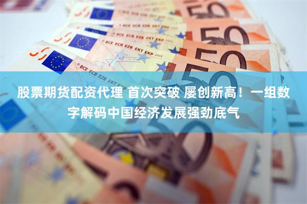 股票期货配资代理 首次突破 屡创新高！一组数字解码中国经济发展强劲底气