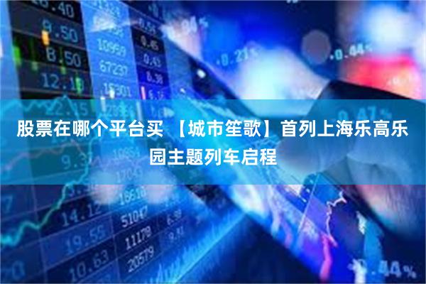 股票在哪个平台买 【城市笙歌】首列上海乐高乐园主题列车启程