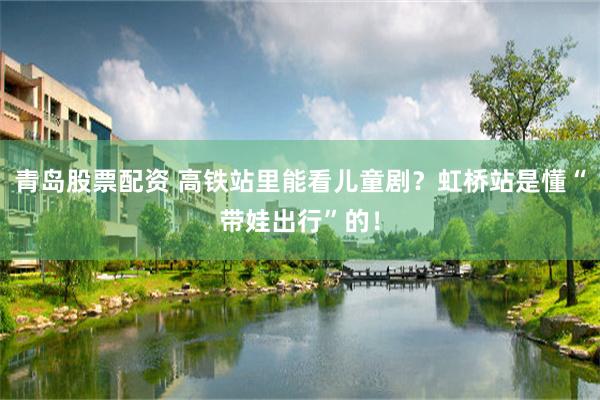 青岛股票配资 高铁站里能看儿童剧?虹桥站是懂“带娃出行”的!
