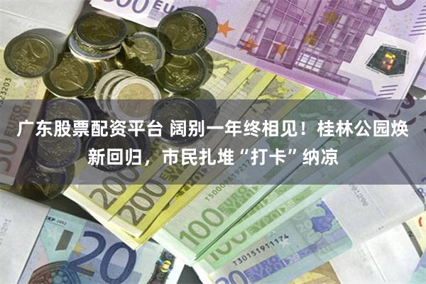 广东股票配资平台 阔别一年终相见！桂林公园焕新回归，市民扎堆“打卡”纳凉