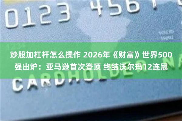炒股加杠杆怎么操作 2026年《财富》世界500强出炉：亚马逊首次登顶 终结沃尔玛12连冠