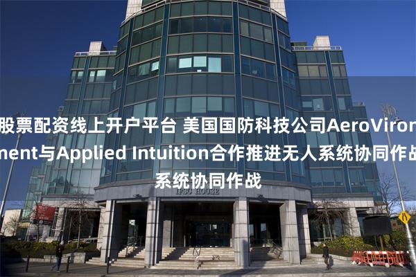 股票配资线上开户平台 美国国防科技公司AeroVironment与Applied Intuition合作推进无人系统协同作战
