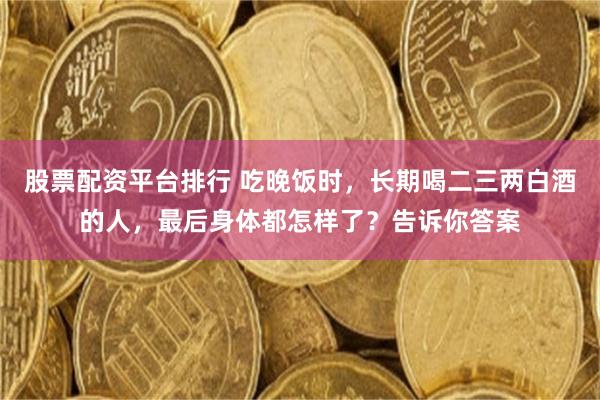 股票配资平台排行 吃晚饭时，长期喝二三两白酒的人，最后身体都怎样了？告诉你答案