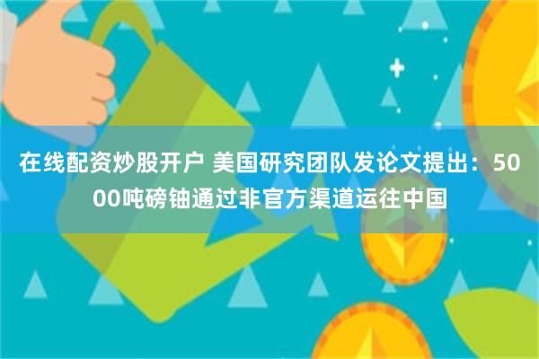 在线配资炒股开户 美国研究团队发论文提出：5000吨磅铀通过非官方渠道运往中国