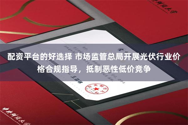 配资平台的好选择 市场监管总局开展光伏行业价格合规指导，抵制恶性低价竞争