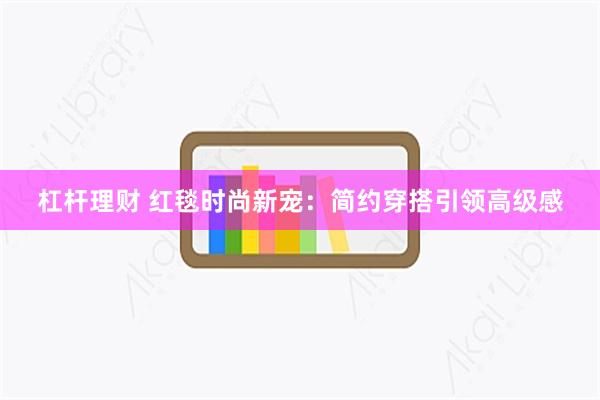 杠杆理财 红毯时尚新宠：简约穿搭引领高级感